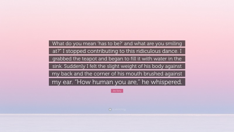 Jes Dory Quote: “What do you mean ‘has to be?’ and what are you smiling at?” I stopped contributing to this ridiculous dance. I grabbed the teapot and began to fill it with water in the sink. Suddenly I felt the slight weight of his body against my back and the corner of his mouth brushed against my ear. “How human you are,” he whispered.”