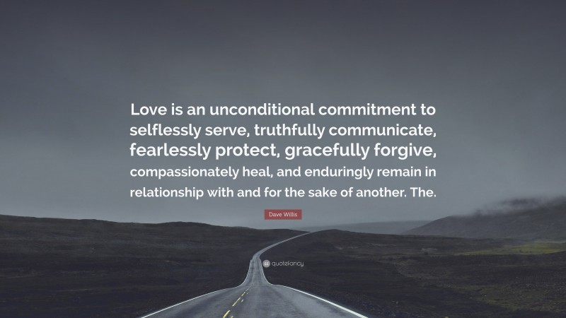 Dave Willis Quote: “Love is an unconditional commitment to selflessly serve, truthfully communicate, fearlessly protect, gracefully forgive, compassionately heal, and enduringly remain in relationship with and for the sake of another. The.”