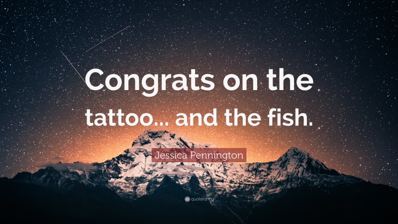 Jessica Pennington Quote: “Congrats on the tattoo... and the fish.”