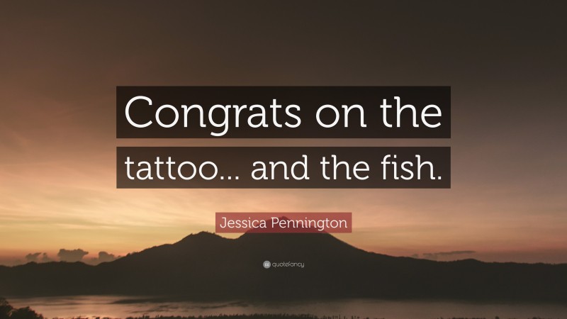 Jessica Pennington Quote: “Congrats on the tattoo... and the fish.”