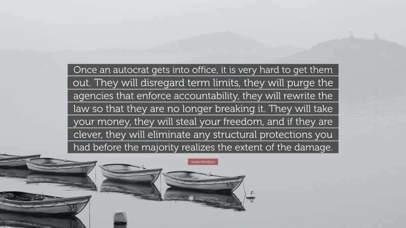 Sarah Kendzior Quote: “Once an autocrat gets into office, it is very hard to get them out. They will disregard term limits, they will purge the agencies that enforce accountability, they will rewrite the law so that they are no longer breaking it. They will take your money, they will steal your freedom, and if they are clever, they will eliminate any structural protections you had before the majority realizes the extent of the damage.”