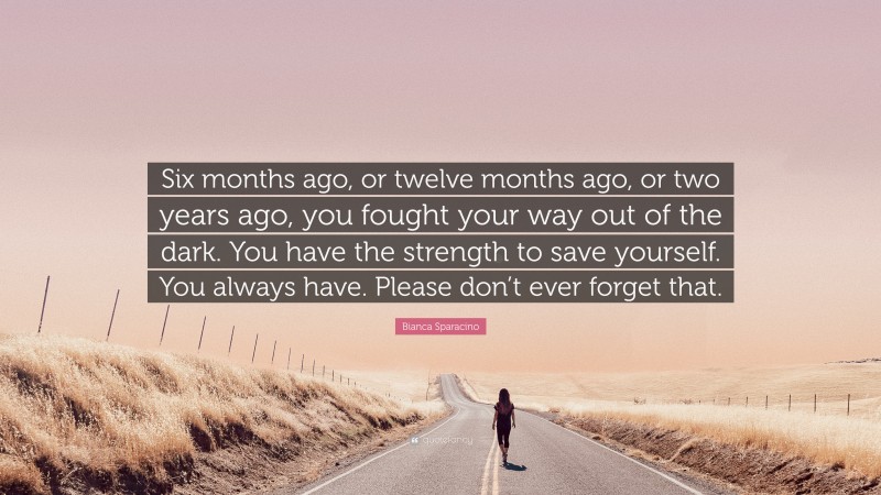 Bianca Sparacino Quote: “Six months ago, or twelve months ago, or two years ago, you fought your way out of the dark. You have the strength to save yourself. You always have. Please don’t ever forget that.”