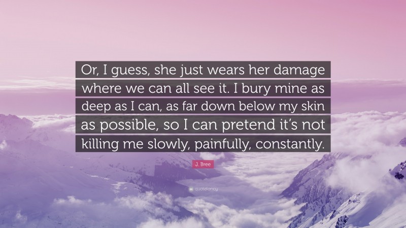 J. Bree Quote: “Or, I guess, she just wears her damage where we can all see it. I bury mine as deep as I can, as far down below my skin as possible, so I can pretend it’s not killing me slowly, painfully, constantly.”