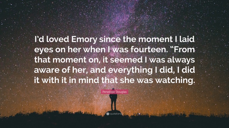 Penelope Douglas Quote: “I’d loved Emory since the moment I laid eyes on her when I was fourteen. “From that moment on, it seemed I was always aware of her, and everything I did, I did it with it in mind that she was watching.”