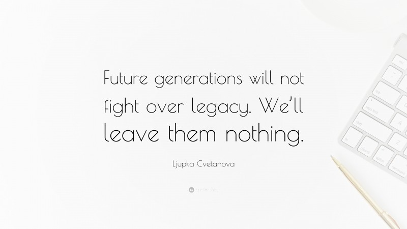 Ljupka Cvetanova Quote: “Future generations will not fight over legacy. We’ll leave them nothing.”