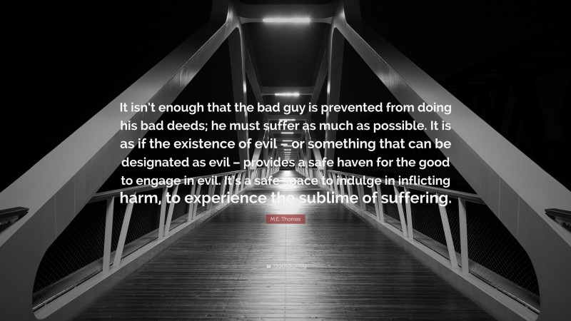 M.E. Thomas Quote: “It isn’t enough that the bad guy is prevented from doing his bad deeds; he must suffer as much as possible. It is as if the existence of evil – or something that can be designated as evil – provides a safe haven for the good to engage in evil. It’s a safe space to indulge in inflicting harm, to experience the sublime of suffering.”