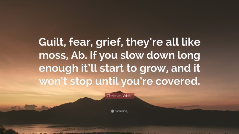 Christian White Quote: “Guilt, fear, grief, they’re all like moss, Ab. If you slow down long enough it’ll start to grow, and it won’t stop until you’re covered.”