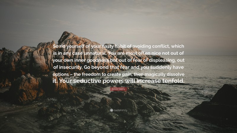 Robert Greene Quote: “So rid yourself of your nasty habit of avoiding conflict, which is in any case unnatural. You are most often nice not out of your own inner goodness but out of fear of displeasing, out of insecurity. Go beyond that fear and you suddenly have options – the freedom to create pain, then magically dissolve it. Your seductive powers will increase tenfold.”