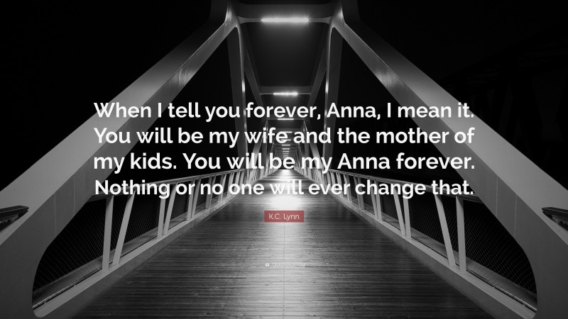 K.C. Lynn Quote: “When I tell you forever, Anna, I mean it. You will be my wife and the mother of my kids. You will be my Anna forever. Nothing or no one will ever change that.”