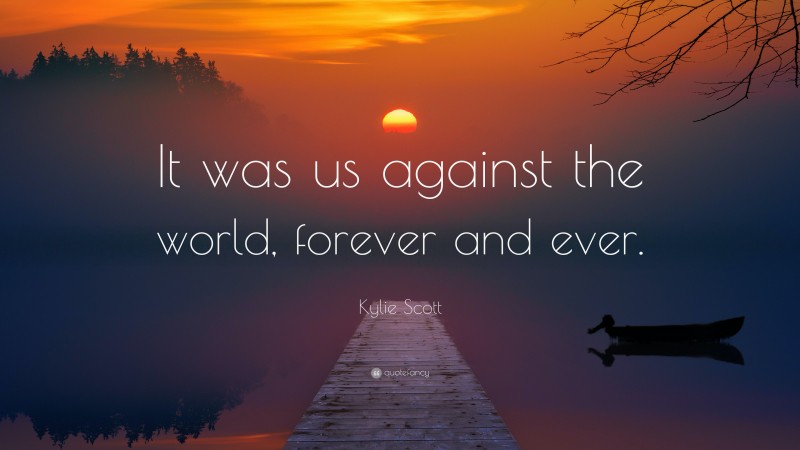 Kylie Scott Quote: “It was us against the world, forever and ever.”