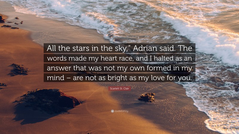 Scarlett St. Clair Quote: “All the stars in the sky,” Adrian said. The words made my heart race, and I halted as an answer that was not my own formed in my mind – are not as bright as my love for you.”