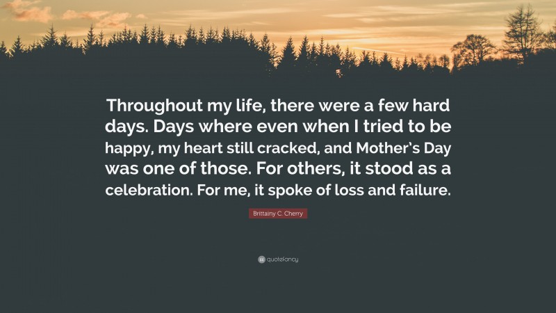 Brittainy C. Cherry Quote: “Throughout my life, there were a few hard days. Days where even when I tried to be happy, my heart still cracked, and Mother’s Day was one of those. For others, it stood as a celebration. For me, it spoke of loss and failure.”