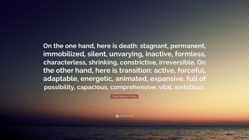 Daniel Mallory Ortberg Quote: “On the one hand, here is death: stagnant, permanent, immobilized, silent, unvarying, inactive, formless, characterless, shrinking, constrictive, irreversible. On the other hand, here is transition: active, forceful, adaptable, energetic, animated, expansive, full of possibility, capacious, comprehensive, vital, ambitious.”