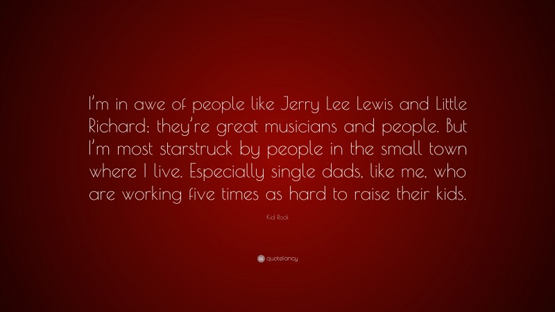Kid Rock Quote: “I’m in awe of people like Jerry Lee Lewis and Little Richard; they’re great musicians and people. But I’m most starstruck by people in the small town where I live. Especially single dads, like me, who are working five times as hard to raise their kids.”