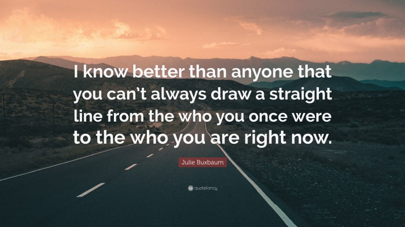 Julie Buxbaum Quote: “I know better than anyone that you can’t always draw a straight line from the who you once were to the who you are right now.”