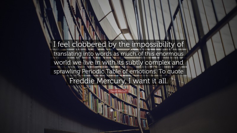 David Mitchell Quote: “I feel clobbered by the impossibility of translating into words as much of this enormous world we live in with its subtly complex and sprawling Periodic Table of emotions. To quote Freddie Mercury, I want it all.”