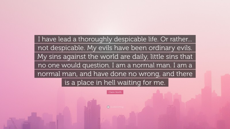 Claire North Quote: “I have lead a thoroughly despicable life. Or rather... not despicable. My evils have been ordinary evils. My sins against the world are daily, little sins that no one would question. I am a normal man. I am a normal man, and have done no wrong, and there is a place in hell waiting for me.”