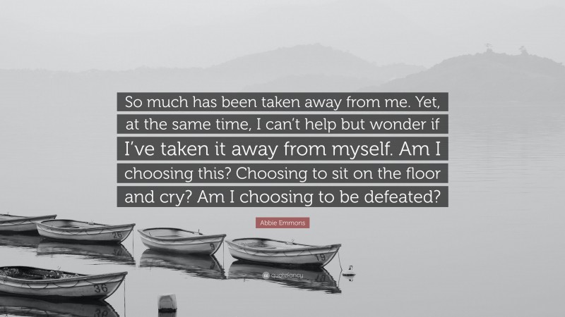 Abbie Emmons Quote: “So much has been taken away from me. Yet, at the same time, I can’t help but wonder if I’ve taken it away from myself. Am I choosing this? Choosing to sit on the floor and cry? Am I choosing to be defeated?”