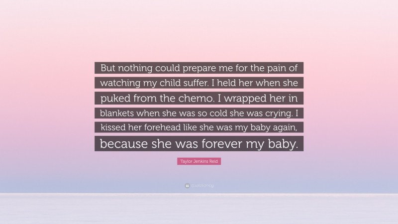Taylor Jenkins Reid Quote: “But nothing could prepare me for the pain of watching my child suffer. I held her when she puked from the chemo. I wrapped her in blankets when she was so cold she was crying. I kissed her forehead like she was my baby again, because she was forever my baby.”