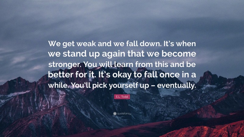 E.L. Todd Quote: “We get weak and we fall down. It’s when we stand up again that we become stronger. You will learn from this and be better for it. It’s okay to fall once in a while. You’ll pick yourself up – eventually.”