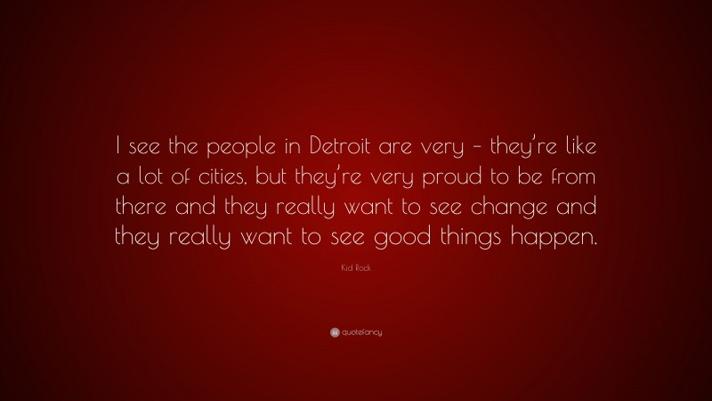 Kid Rock Quote: “I see the people in Detroit are very – they’re like a lot of cities, but they’re very proud to be from there and they really want to see change and they really want to see good things happen.”