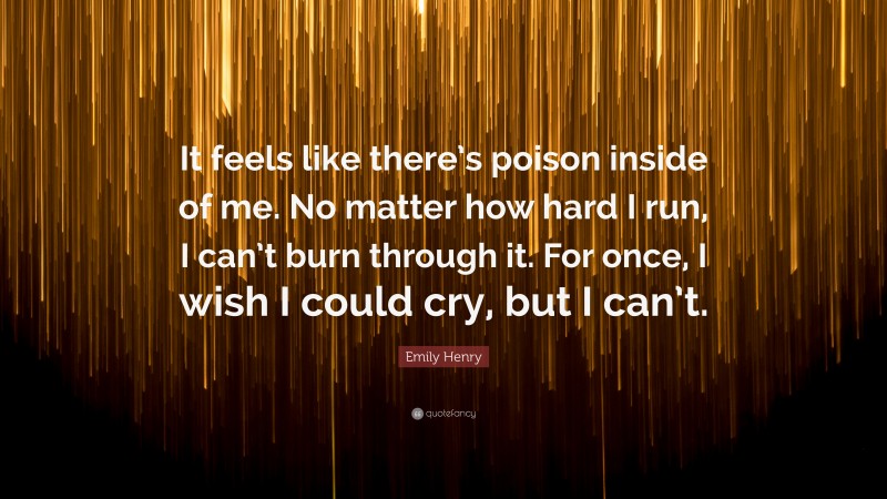 Emily Henry Quote: “It feels like there’s poison inside of me. No matter how hard I run, I can’t burn through it. For once, I wish I could cry, but I can’t.”