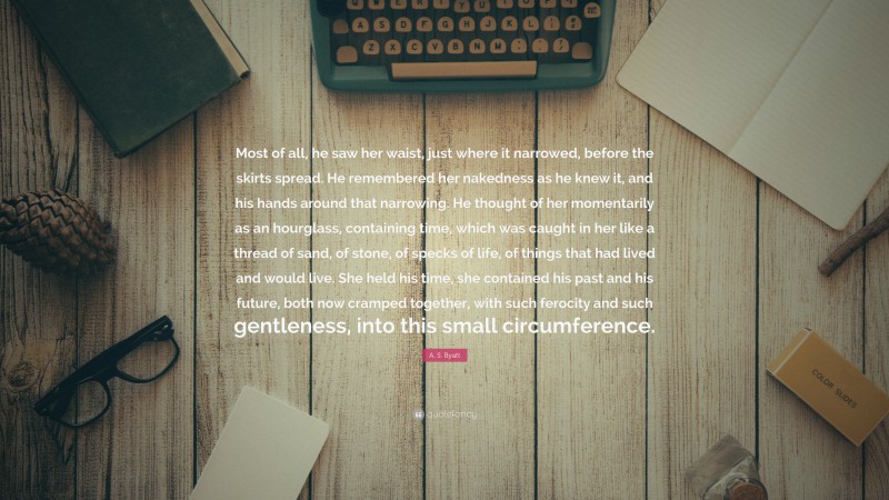 A. S. Byatt Quote: “Most of all, he saw her waist, just where it narrowed, before the skirts spread. He remembered her nakedness as he knew it, and his hands around that narrowing. He thought of her momentarily as an hourglass, containing time, which was caught in her like a thread of sand, of stone, of specks of life, of things that had lived and would live. She held his time, she contained his past and his future, both now cramped together, with such ferocity and such gentleness, into this small circumference.”