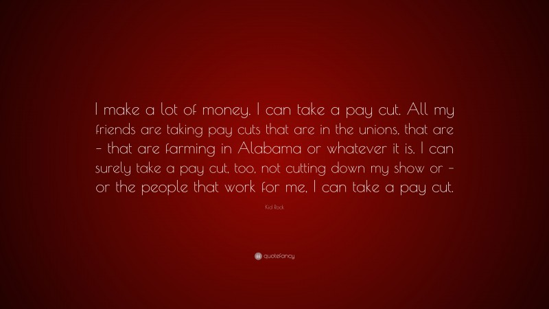 Kid Rock Quote: “I make a lot of money. I can take a pay cut. All my friends are taking pay cuts that are in the unions, that are – that are farming in Alabama or whatever it is. I can surely take a pay cut, too, not cutting down my show or – or the people that work for me, I can take a pay cut.”