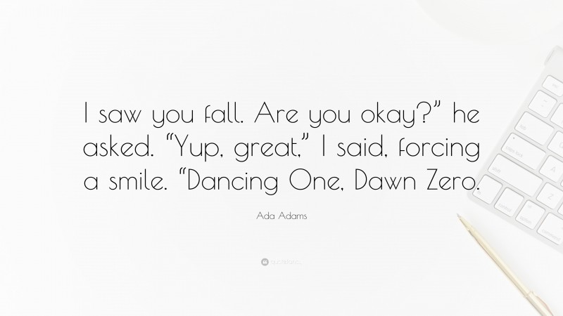 Ada Adams Quote: “I saw you fall. Are you okay?” he asked. “Yup, great,” I said, forcing a smile. “Dancing One, Dawn Zero.”