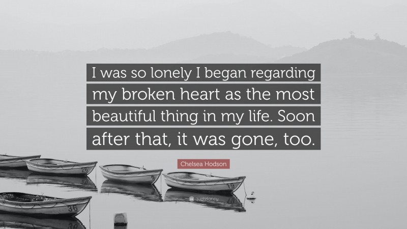 Chelsea Hodson Quote: “I was so lonely I began regarding my broken heart as the most beautiful thing in my life. Soon after that, it was gone, too.”