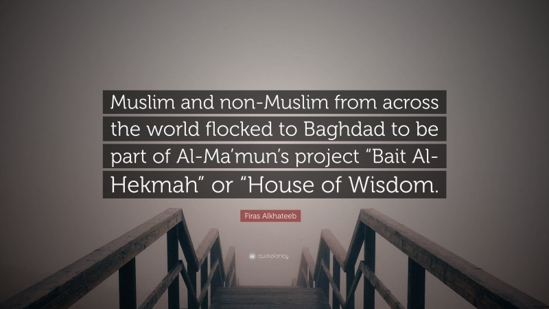 Firas Alkhateeb Quote: “Muslim and non-Muslim from across the world flocked to Baghdad to be part of Al-Ma’mun’s project “Bait Al-Hekmah” or “House of Wisdom.”