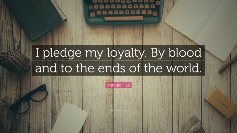 Maggie Hall Quote: “I pledge my loyalty. By blood and to the ends of the world.”