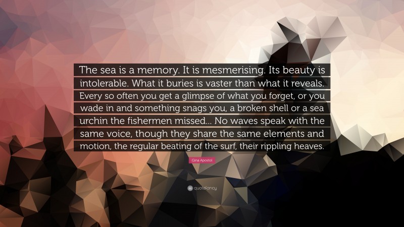 Gina Apostol Quote: “The sea is a memory. It is mesmerising. Its beauty is intolerable. What it buries is vaster than what it reveals. Every so often you get a glimpse of what you forget, or you wade in and something snags you, a broken shell or a sea urchin the fishermen missed... No waves speak with the same voice, though they share the same elements and motion, the regular beating of the surf, their rippling heaves.”