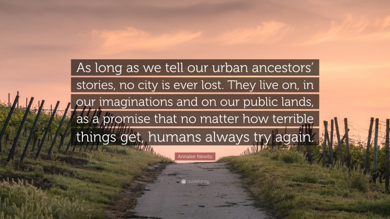 Annalee Newitz Quote: “As long as we tell our urban ancestors’ stories, no city is ever lost. They live on, in our imaginations and on our public lands, as a promise that no matter how terrible things get, humans always try again.”