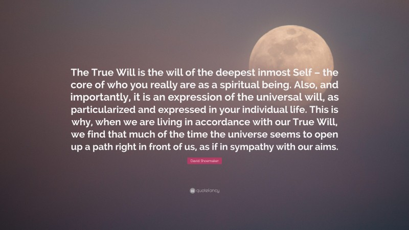 David Shoemaker Quote: “The True Will is the will of the deepest inmost Self – the core of who you really are as a spiritual being. Also, and importantly, it is an expression of the universal will, as particularized and expressed in your individual life. This is why, when we are living in accordance with our True Will, we find that much of the time the universe seems to open up a path right in front of us, as if in sympathy with our aims.”