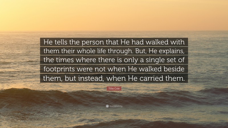 Tillie Cole Quote: “He tells the person that He had walked with them their whole life through. But, He explains, the times where there is only a single set of footprints were not when He walked beside them, but instead, when He carried them.”