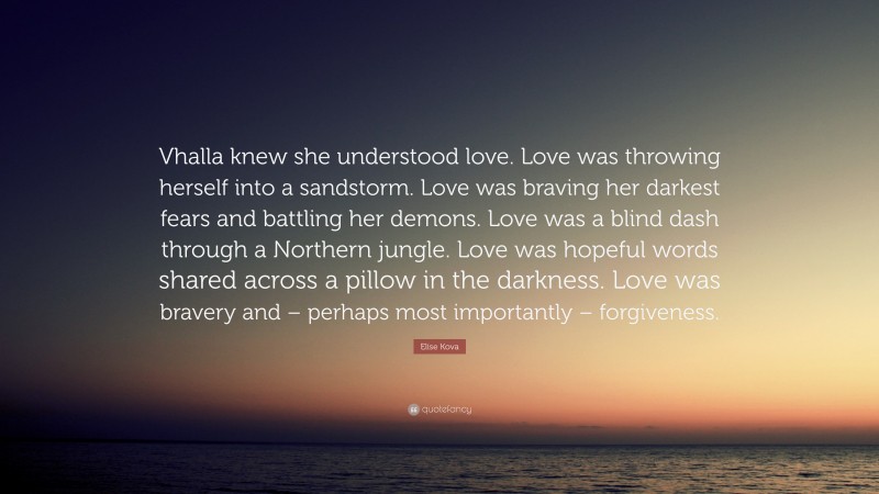 Elise Kova Quote: “Vhalla knew she understood love. Love was throwing herself into a sandstorm. Love was braving her darkest fears and battling her demons. Love was a blind dash through a Northern jungle. Love was hopeful words shared across a pillow in the darkness. Love was bravery and – perhaps most importantly – forgiveness.”
