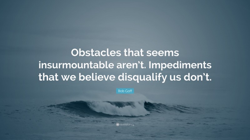 Bob Goff Quote: “Obstacles that seems insurmountable aren’t. Impediments that we believe disqualify us don’t.”