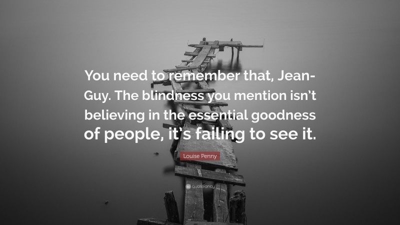 Louise Penny Quote: “You need to remember that, Jean-Guy. The blindness you mention isn’t believing in the essential goodness of people, it’s failing to see it.”
