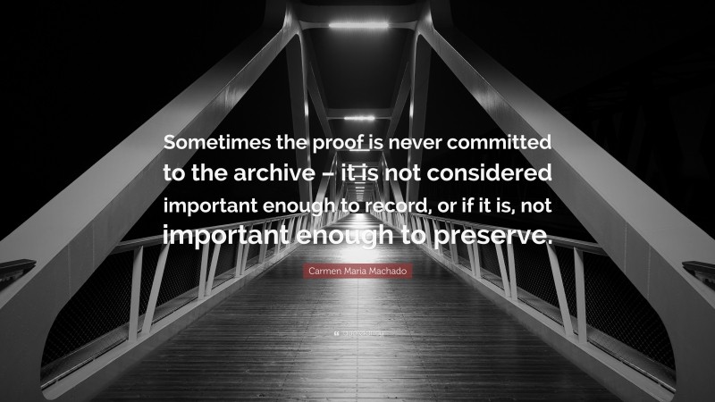 Carmen Maria Machado Quote: “Sometimes the proof is never committed to the archive – it is not considered important enough to record, or if it is, not important enough to preserve.”