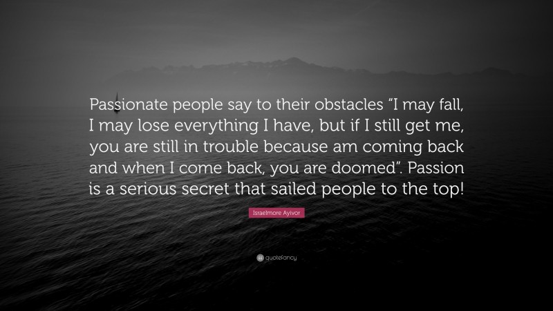 Israelmore Ayivor Quote: “Passionate people say to their obstacles “I may fall, I may lose everything I have, but if I still get me, you are still in trouble because am coming back and when I come back, you are doomed”. Passion is a serious secret that sailed people to the top!”