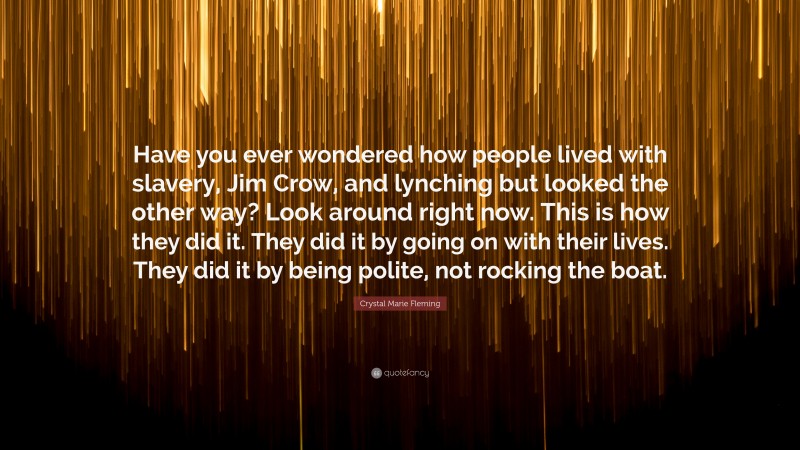 Crystal Marie Fleming Quote: “Have you ever wondered how people lived with slavery, Jim Crow, and lynching but looked the other way? Look around right now. This is how they did it. They did it by going on with their lives. They did it by being polite, not rocking the boat.”