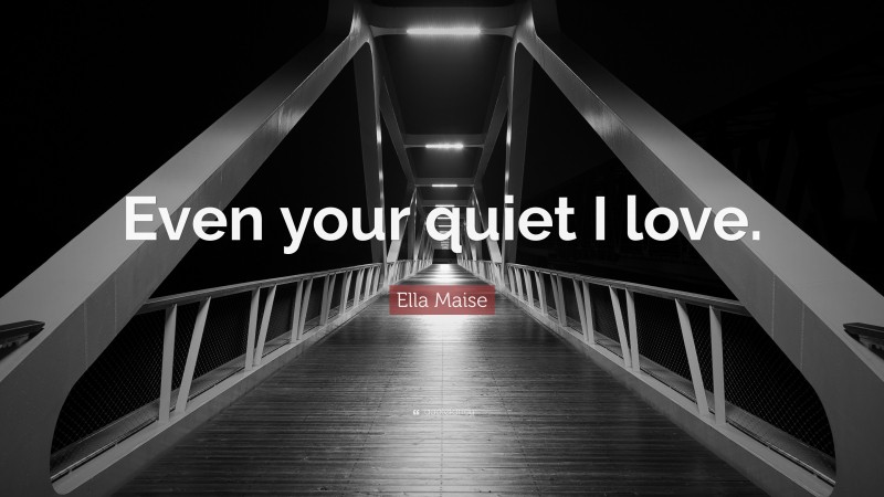 Ella Maise Quote: “Even your quiet I love.”