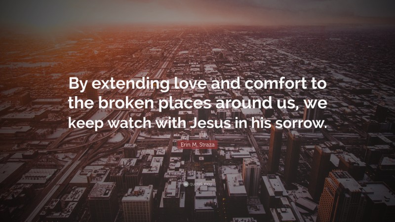 Erin M. Straza Quote: “By extending love and comfort to the broken places around us, we keep watch with Jesus in his sorrow.”