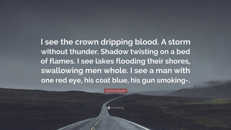 Victoria Aveyard Quote: “I see the crown dripping blood. A storm without thunder. Shadow twisting on a bed of flames. I see lakes flooding their shores, swallowing men whole. I see a man with one red eye, his coat blue, his gun smoking-.”