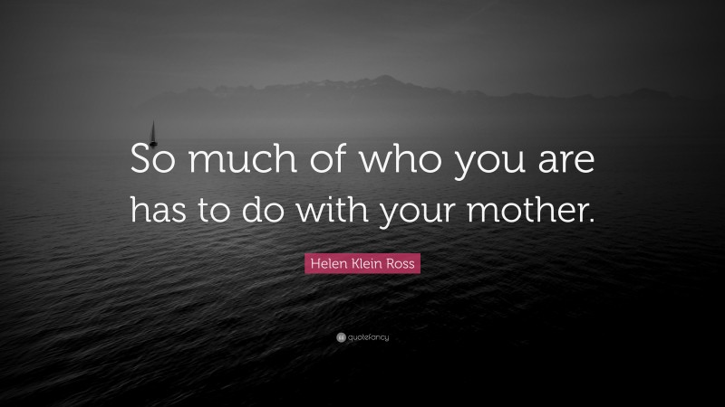 Helen Klein Ross Quote: “So much of who you are has to do with your mother.”