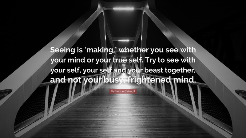 Katherine Catmull Quote: “Seeing is ‘making,’ whether you see with your mind or your true self. Try to see with your self, your self and your beast together, and not your busy, frightened mind.”