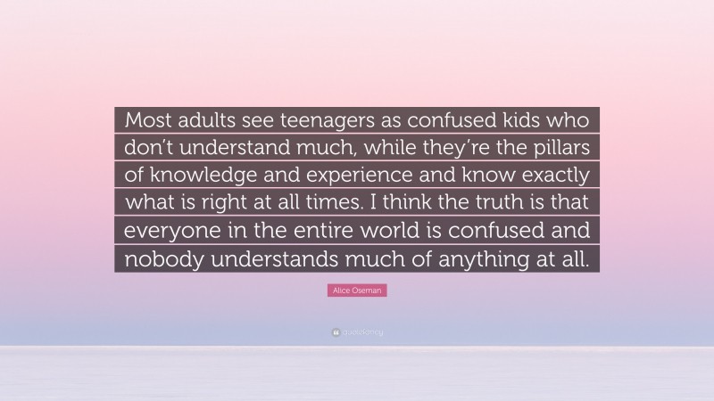 Alice Oseman Quote: “Most adults see teenagers as confused kids who don’t understand much, while they’re the pillars of knowledge and experience and know exactly what is right at all times. I think the truth is that everyone in the entire world is confused and nobody understands much of anything at all.”