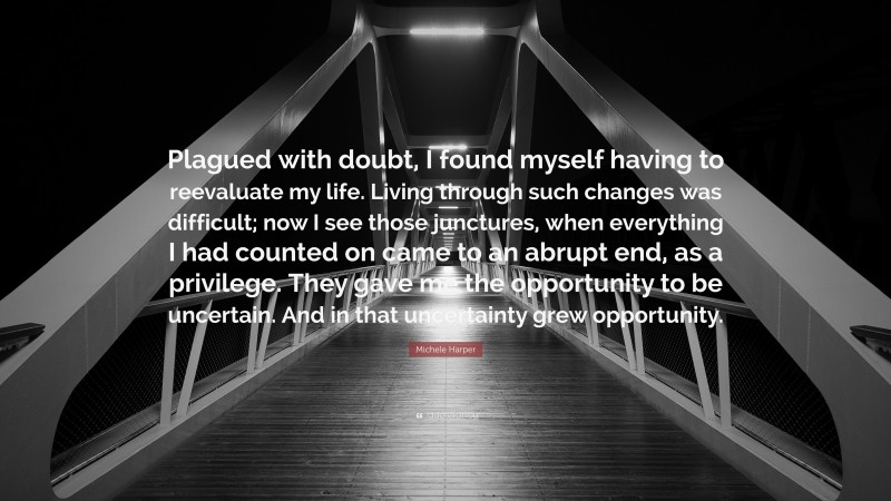 Michele Harper Quote: “Plagued with doubt, I found myself having to reevaluate my life. Living through such changes was difficult; now I see those junctures, when everything I had counted on came to an abrupt end, as a privilege. They gave me the opportunity to be uncertain. And in that uncertainty grew opportunity.”