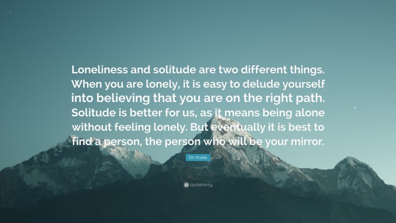 Elif Shafak Quote: “Loneliness and solitude are two different things. When you are lonely, it is easy to delude yourself into believing that you are on the right path. Solitude is better for us, as it means being alone without feeling lonely. But eventually it is best to find a person, the person who will be your mirror.”